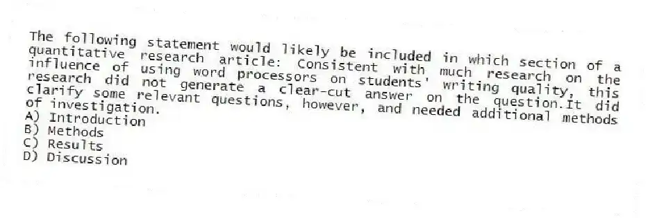 The following statement would likely be included in which section of a quantitative research article: Consistent with much research on the influence of using word processors on students' writing quality, this research did not generate a clear-cut answer on the question.It did clarify some relevant questions, however, and needed additional methods of investigation.
A) Introduction
B) Methods
C) Results
D) Discussion