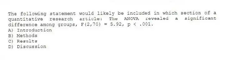 The following statement would likely be included in which section of a quantitative research article: The ANOVA revealed a significant difference among groups, F(2,70) = 5.92, p < .001.
A) Introduction
B) Methods
C) Results
D) Discussion