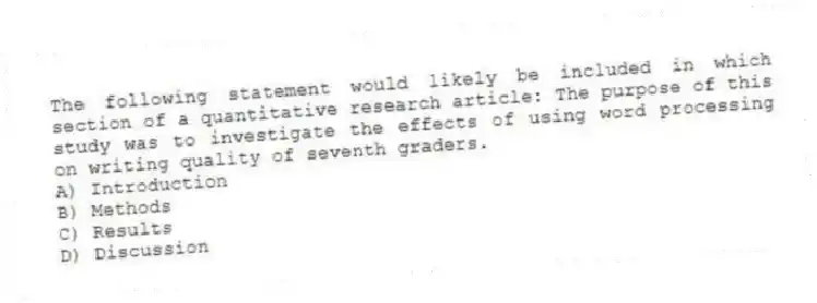 The following statement would likely be included in which section of a quantitative research article: The purpose of this study was to investigate the effects of using word processing on writing quality of seventh graders.
A) Introduction
B) Methods
C) Results
D) Discussion