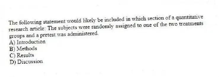 The following statement would likely be included in which section of a quantitative research article: The subjects were randomly assigned to one of the two treatments groups and a pretest was administered.
A) Introduction
B) Methods
C) Results
D) Discussion