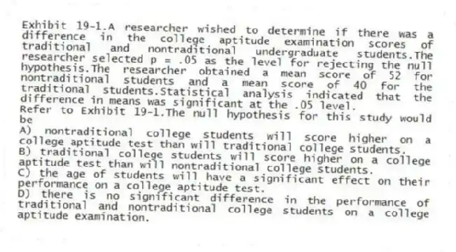 Exhibit 19-1.A researcher wished to determine if there was a difference in the college aptitude examination scores of traditional and nontraditional undergraduate students.The researcher selected p = .05 as the level for rejecting the null hypothesis.The researcher obtained a mean score of 52 for nontraditional students and a mean score of 40 for the traditional students.Statistical analysis indicated that the difference in means was significant at the .05 level.
-Refer to Exhibit 19-1.The null hypothesis for this study would be
A) nontraditional college students will score higher on a college aptitude test than will traditional college students.
B) traditional college students will score higher on a college aptitude test than will nontraditional college students.
C) the age of students will have a significant effect on their performance on a college aptitude test.
D) there is no significant difference in the performance of traditional and nontraditional college students on a college aptitude examination.