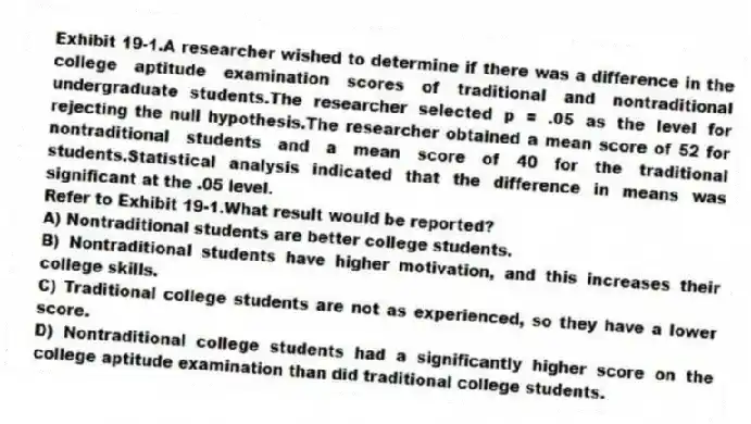 Exhibit 19-1.A researcher wished to determine if there was a difference in the college aptitude examination scores of traditional and nontraditional undergraduate students.The researcher selected p = .05 as the level for rejecting the null hypothesis.The researcher obtained a mean score of 52 for nontraditional students and a mean score of 40 for the traditional students.Statistical analysis indicated that the difference in means was significant at the .05 level.
-Refer to Exhibit 19-1.What result would be reported?
A) Nontraditional students are better college students.
B) Nontraditional students have higher motivation, and this increases their college skills.
C) Traditional college students are not as experienced, so they have a lower score.
D) Nontraditional college students had a significantly higher score on the college aptitude examination than did traditional college students.