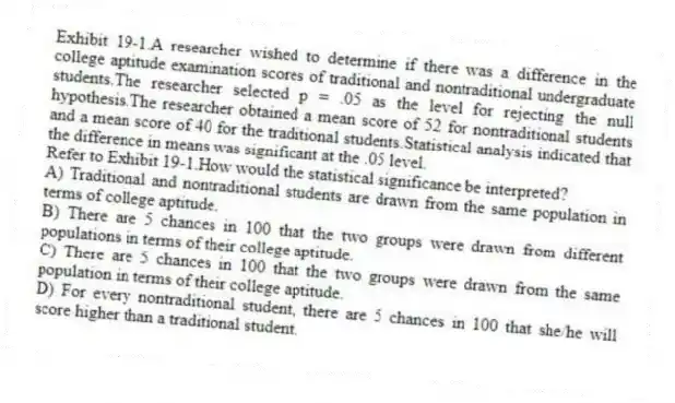 Exhibit 19-1.A researcher wished to determine if there was a difference in the college aptitude examination scores of traditional and nontraditional undergraduate students.The researcher selected p = .05 as the level for rejecting the null hypothesis.The researcher obtained a mean score of 52 for nontraditional students and a mean score of 40 for the traditional students.Statistical analysis indicated that the difference in means was significant at the .05 level.
-Refer to Exhibit 19-1.How would the statistical significance be interpreted?
A) Traditional and nontraditional students are drawn from the same population in terms of college aptitude.
B) There are 5 chances in 100 that the two groups were drawn from different populations in terms of their college aptitude.
C) There are 5 chances in 100 that the two groups were drawn from the same population in terms of their college aptitude.
D) For every nontraditional student, there are 5 chances in 100 that she/he will score higher than a traditional student.
