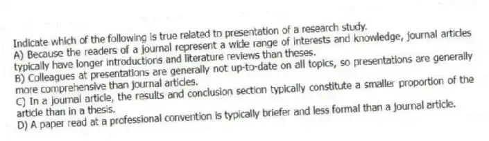 Indicate which of the following is true related to presentation of a research study.
A) Because the readers of a journal represent a wide range of interests and knowledge, journal articles typically have longer introductions and literature reviews than theses.
B) Colleagues at presentations are generally not up-to-date on all topics, so presentations are generally more comprehensive than journal articles.
C) In a journal article, the results and conclusion section typically constitute a smaller proportion of the article than in a thesis.
D) A paper read at a professional convention is typically briefer and less formal than a journal article.