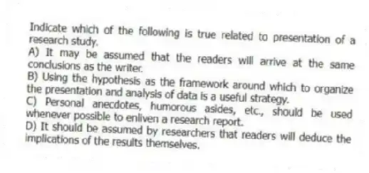 Indicate which of the following is true related to presentation of a research study.
A) It may be assumed that the readers will arrive at the same conclusions as the writer.
B) Using the hypothesis as the framework around which to organize the presentation and analysis of data is a useful strategy.
C) Personal anecdotes, humorous asides, etc., should be used whenever possible to enliven a research report.
D) It should be assumed by researchers that readers will deduce the implications of the results themselves.