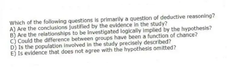 Which of the following questions is primarily a question of deductive reasoning?
A) Are the conclusions justified by the evidence in the study?
B) Are the relationships to be investigated logically implied by the hypothesis?
C) Could the difference between groups have been a function of chance?
D) Is the population involved in the study precisely described?
E) Is evidence that does not agree with the hypothesis omitted?