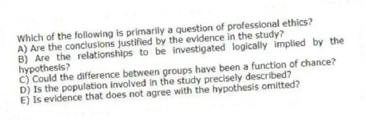 Which of the following is primarily a question of professional ethics?
A) Are the conclusions justified by the evidence in the study?
B) Are the relationships to be investigated logically implied by the hypothesis?
C) Could the difference between groups have been a function of chance?
D) Is the population involved in the study precisely described?
E) Is evidence that does not agree with the hypothesis omitted?
