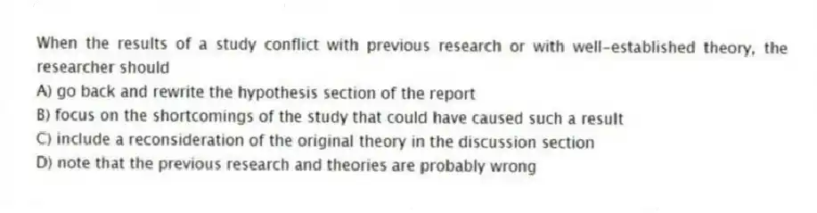 When the results of a study conflict with previous research or with well-established theory, the researcher should
A) go back and rewrite the hypothesis section of the report
B) focus on the shortcomings of the study that could have caused such a result
C) include a reconsideration of the original theory in the discussion section
D) note that the previous research and theories are probably wrong