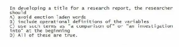 In developing a title for a research report, the researcher should
A) avoid emotion laden words
B) include operational definitions of the variables
C) use such terms as "a comparison of" or "an investigation into" at the beginning
D) All of these are true.