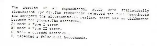The results of an experimental study were statistically significant (p<.01).The researcher rejected the null hypothesis and accepted the alternative.In reality, there was no difference between the groups.The researcher
A) made a Type I error.
B) made a Type II error.
C) made a correct decision .
D) rejected a false null hypothesis.