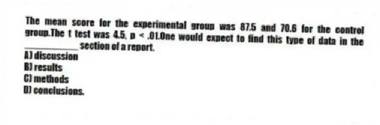 The mean score for the experimental group was 87.5 and 70.6 for the control group.The t test was 4.5, p < .01.One would expect to find this type of data in the __________ section of a report.
A) discussion
B) results
C) methods
D) conclusions.