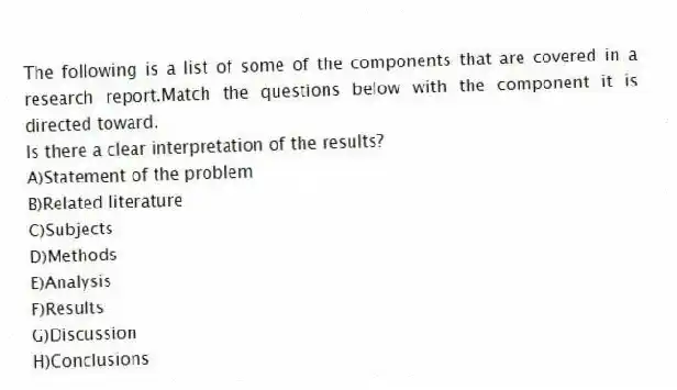 The following is a list of some of the components that are covered in a research report.Match the questions below with the component it is directed toward.
-Is there a clear interpretation of the results?
A)Statement of the problem
B)Related literature
C)Subjects
D)Methods
E)Analysis
F)Results
G)Discussion
H)Conclusions