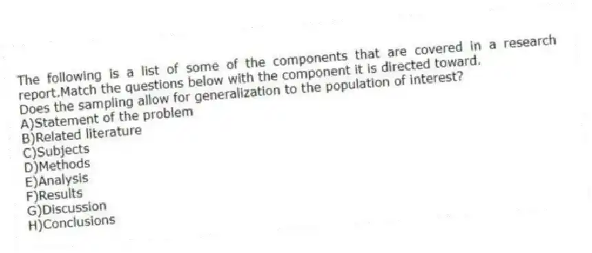 The following is a list of some of the components that are covered in a research report.Match the questions below with the component it is directed toward.
-Does the sampling allow for generalization to the population of interest?
A)Statement of the problem
B)Related literature
C)Subjects
D)Methods
E)Analysis
F)Results
G)Discussion
H)Conclusions