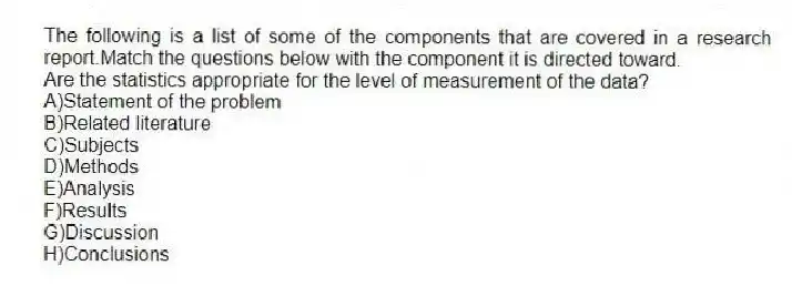 The following is a list of some of the components that are covered in a research report.Match the questions below with the component it is directed toward.
-Are the statistics appropriate for the level of measurement of the data?
A)Statement of the problem
B)Related literature
C)Subjects
D)Methods
E)Analysis
F)Results
G)Discussion
H)Conclusions