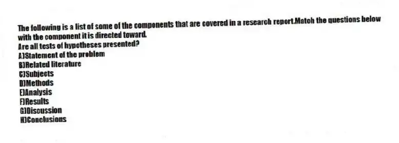 The following is a list of some of the components that are covered in a research report.Match the questions below with the component it is directed toward.
-Are all tests of hypotheses presented?
A)Statement of the problem
B)Related literature
C)Subjects
D)Methods
E)Analysis
F)Results
G)Discussion
H)Conclusions