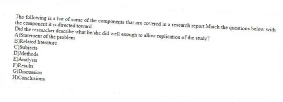 The following is a list of some of the components that are covered in a research report.Match the questions below with the component it is directed toward.
-Did the researcher describe what he/she did well enough to allow replication of the study?
A)Statement of the problem
B)Related literature
C)Subjects
D)Methods
E)Analysis
F)Results
G)Discussion
H)Conclusions