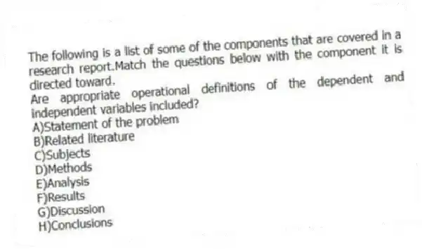 The following is a list of some of the components that are covered in a research report.Match the questions below with the component it is directed toward.
-Are appropriate operational definitions of the dependent and independent variables included?
A)Statement of the problem
B)Related literature
C)Subjects
D)Methods
E)Analysis
F)Results
G)Discussion
H)Conclusions