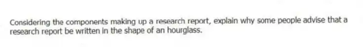 Considering the components making up a research report, explain why some people advise that a research report be written in the shape of an hourglass.