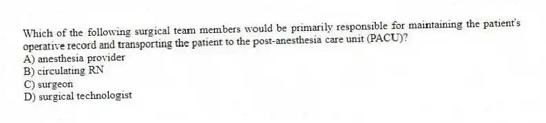 Which of the following surgical team members would be primarily responsible for maintaining the patient's operative record and transporting the patient to the post-anesthesia care unit (PACU)?
A) anesthesia provider
B) circulating RN
C) surgeon
D) surgical technologist