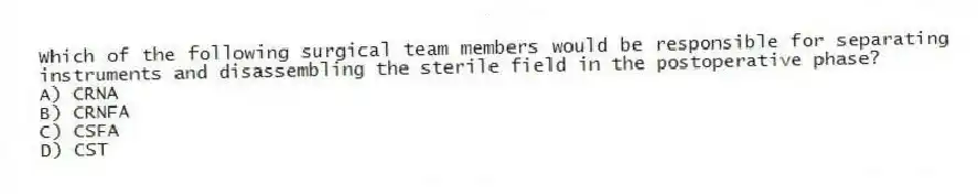 Which of the following surgical team members would be responsible for separating instruments and disassembling the sterile field in the postoperative phase?
A) CRNA
B) CRNFA
C) CSFA
D) CST