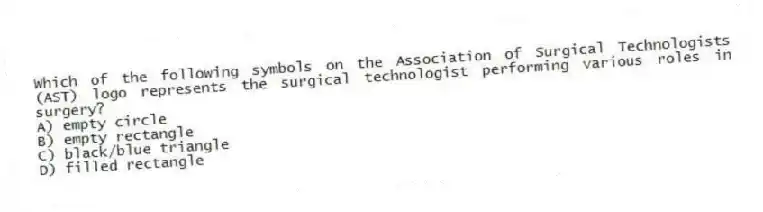 Which of the following symbols on the Association of Surgical Technologists (AST) logo represents the surgical technologist performing various roles in surgery?
A) empty circle
B) empty rectangle
C) black/blue triangle
D) filled rectangle