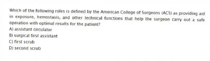 Which of the following roles is defined by the American College of Surgeons (ACS) as providing aid in exposure, hemostasis, and other technical functions that help the surgeon carry out a safe operation with optimal results for the patient?
A) assistant circulator
B) surgical first assistant
C) first scrub
D) second scrub