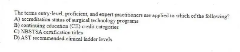 The terms entry-level, proficient, and expert practitioners are applied to which of the following?
A) accreditation status of surgical technology programs
B) continuing education (CE) credit categories
C) NBSTSA certification titles
D) AST recommended clinical ladder levels
