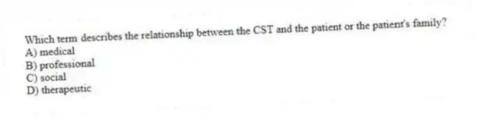 Which term describes the relationship between the CST and the patient or the patient's family?
A) medical
B) professional
C) social
D) therapeutic