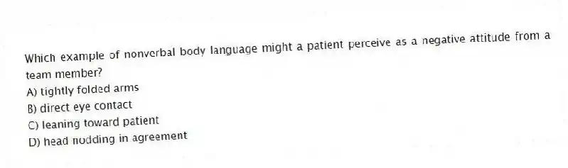 Which example of nonverbal body language might a patient perceive as a negative attitude from a team member?
A) tightly folded arms
B) direct eye contact
C) leaning toward patient
D) head nodding in agreement