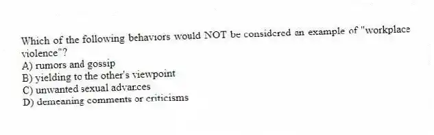 Which of the following behaviors would NOT be considered an example of "workplace violence"?
A) rumors and gossip
B) yielding to the other's viewpoint
C) unwanted sexual advances
D) demeaning comments or criticisms