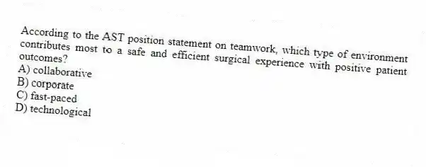 According to the AST position statement on teamwork, which type of environment contributes most to a safe and efficient surgical experience with positive patient outcomes?
A) collaborative
B) corporate
C) fast-paced
D) technological