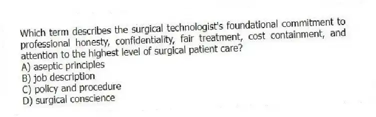 Which term describes the surgical technologist's foundational commitment to professional honesty, confidentiality, fair treatment, cost containment, and attention to the highest level of surgical patient care?
A) aseptic principles
B) job description
C) policy and procedure
D) surgical conscience