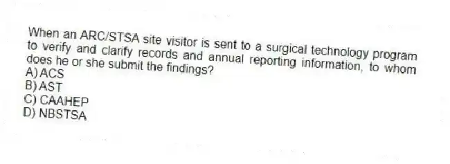 When an ARC/STSA site visitor is sent to a surgical technology program to verify and clarify records and annual reporting information, to whom does he or she submit the findings?
A) ACS
B) AST
C) CAAHEP
D) NBSTSA