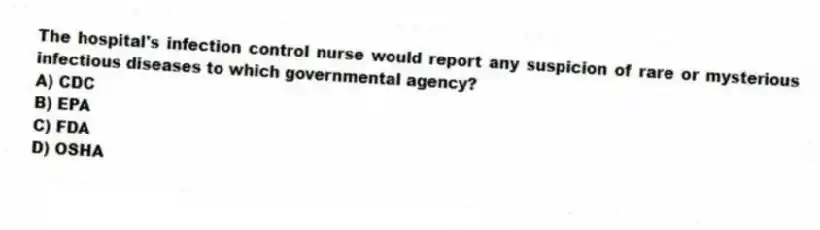 The hospital's infection control nurse would report any suspicion of rare or mysterious infectious diseases to which governmental agency?
A) CDC
B) EPA
C) FDA
D) OSHA