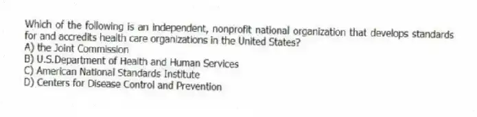 Which of the following is an independent, nonprofit national organization that develops standards for and accredits health care organizations in the United States?
A) the Joint Commission
B) U.S.Department of Health and Human Services
C) American National Standards Institute
D) Centers for Disease Control and Prevention