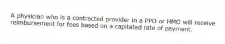 A physician who is a contracted provider in a PPO or HMO will receive reimbursement for fees based on a capitated rate of payment.