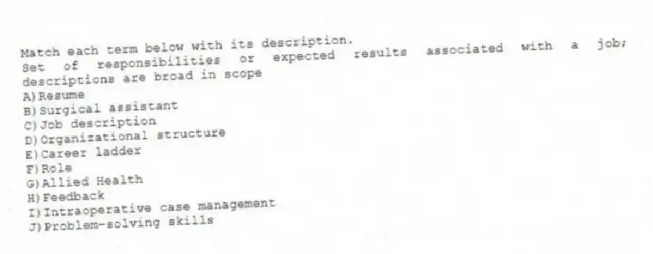 Match each term below with its description.
-Set of responsibilities or expected results associated with a job; descriptions are broad in scope
A)Resume
B)Surgical assistant
C)Job description
D)Organizational structure
E)Career ladder
F)Role
G)Allied Health
H)Feedback
I)Intraoperative case management
J)Problem-solving skills