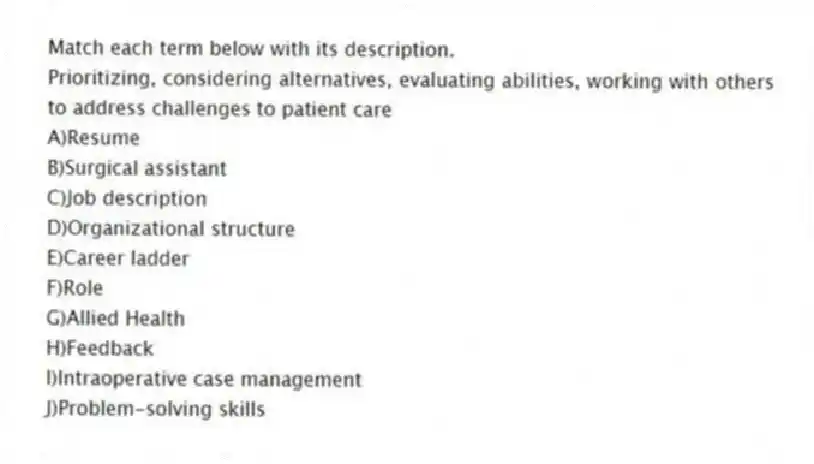 Match each term below with its description.
-Prioritizing, considering alternatives, evaluating abilities, working with others to address challenges to patient care
A)Resume
B)Surgical assistant
C)Job description
D)Organizational structure
E)Career ladder
F)Role
G)Allied Health
H)Feedback
I)Intraoperative case management
J)Problem-solving skills