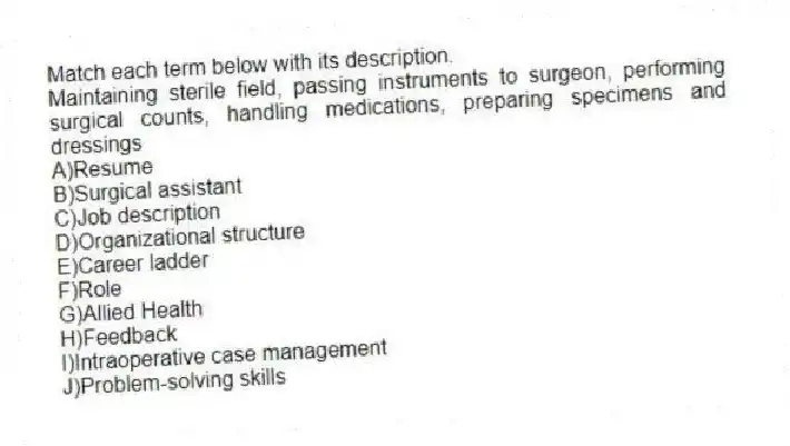 Match each term below with its description.
-Maintaining sterile field, passing instruments to surgeon, performing surgical counts, handling medications, preparing specimens and dressings
A)Resume
B)Surgical assistant
C)Job description
D)Organizational structure
E)Career ladder
F)Role
G)Allied Health
H)Feedback
I)Intraoperative case management
J)Problem-solving skills