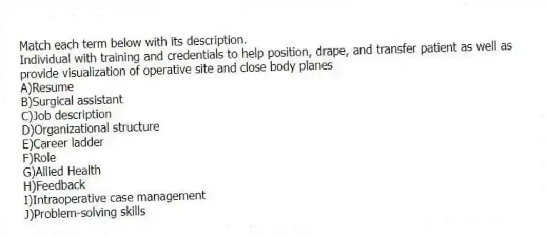Match each term below with its description.
-Individual with training and credentials to help position, drape, and transfer patient as well as provide visualization of operative site and close body planes
A)Resume
B)Surgical assistant
C)Job description
D)Organizational structure
E)Career ladder
F)Role
G)Allied Health
H)Feedback
I)Intraoperative case management
J)Problem-solving skills