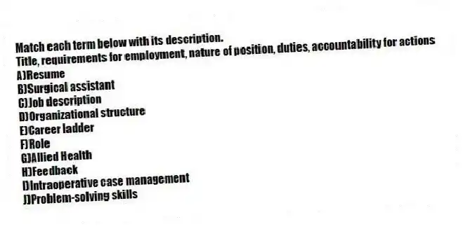 Match each term below with its description.
-Title, requirements for employment, nature of position, duties, accountability for actions
A)Resume
B)Surgical assistant
C)Job description
D)Organizational structure
E)Career ladder
F)Role
G)Allied Health
H)Feedback
I)Intraoperative case management
J)Problem-solving skills