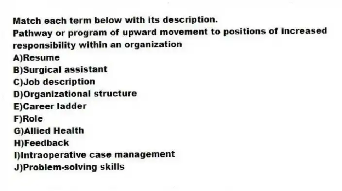 Match each term below with its description.
-Pathway or program of upward movement to positions of increased responsibility within an organization
A)Resume
B)Surgical assistant
C)Job description
D)Organizational structure
E)Career ladder
F)Role
G)Allied Health
H)Feedback
I)Intraoperative case management
J)Problem-solving skills