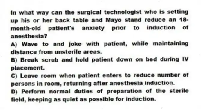 In what way can the surgical technologist who is setting up his or her back table and Mayo stand reduce an 18-month-old patient's anxiety prior to induction of anesthesia?
A) Wave to and joke with patient, while maintaining distance from unsterile areas.
B) Break scrub and hold patient down on bed during IV placement.
C) Leave room when patient enters to reduce number of persons in room, returning after anesthesia induction.
D) Perform normal duties of preparation of the sterile field, keeping as quiet as possible for induction.