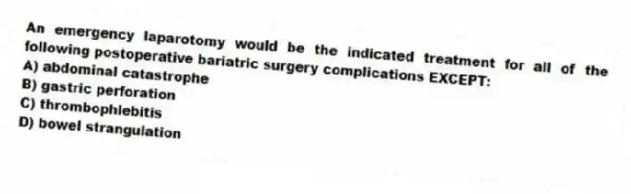 An emergency laparotomy would be the indicated treatment for all of the following postoperative bariatric surgery complications EXCEPT:
A) abdominal catastrophe
B) gastric perforation
C) thrombophlebitis
D) bowel strangulation