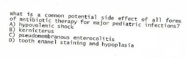 What is a common potential side effect of all forms of antibiotic therapy for major pediatric infections?
A) hypovolemic shock
B) kernicterus
C) pseudomembranous enterocolitis
D) tooth enamel staining and hypoplasia