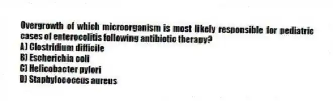 Overgrowth of which microorganism is most likely responsible for pediatric cases of enterocolitis following antibiotic therapy?
A) Clostridium difficile
B) Escherichia coli
C) Helicobacter pylori
D) Staphylococcus aureus