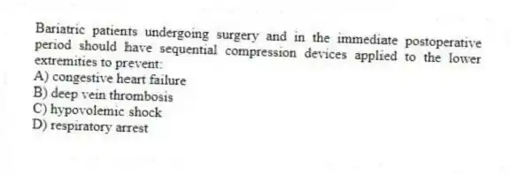 Bariatric patients undergoing surgery and in the immediate postoperative period should have sequential compression devices applied to the lower extremities to prevent:
A) congestive heart failure
B) deep vein thrombosis
C) hypovolemic shock
D) respiratory arrest