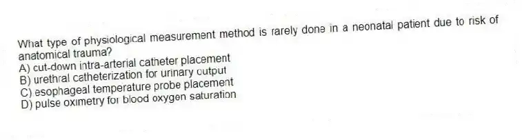 What type of physiological measurement method is rarely done in a neonatal patient due to risk of anatomical trauma?
A) cut-down intra-arterial catheter placement
B) urethral catheterization for urinary output
C) esophageal temperature probe placement
D) pulse oximetry for blood oxygen saturation