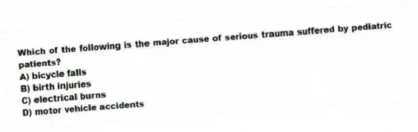 Which of the following is the major cause of serious trauma suffered by pediatric patients?
A) bicycle falls
B) birth injuries
C) electrical burns
D) motor vehicle accidents