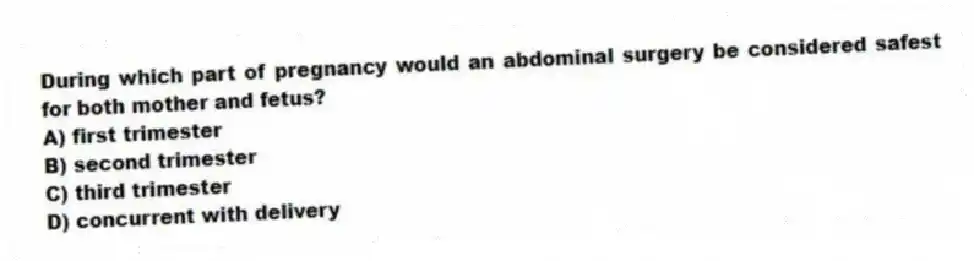 During which part of pregnancy would an abdominal surgery be considered safest for both mother and fetus?
A) first trimester
B) second trimester
C) third trimester
D) concurrent with delivery